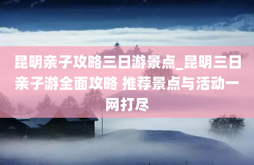 昆明亲子攻略三日游景点_昆明三日亲子游全面攻略 推荐景点与活动一网打尽