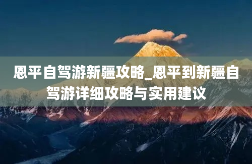 恩平自驾游新疆攻略_恩平到新疆自驾游详细攻略与实用建议