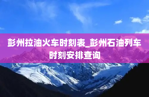 彭州拉油火车时刻表_彭州石油列车时刻安排查询