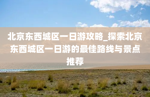 北京东西城区一日游攻略_探索北京东西城区一日游的最佳路线与景点推荐