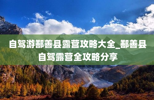 自驾游鄯善县露营攻略大全_鄯善县自驾露营全攻略分享