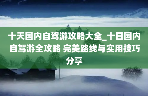 十天国内自驾游攻略大全_十日国内自驾游全攻略 完美路线与实用技巧分享