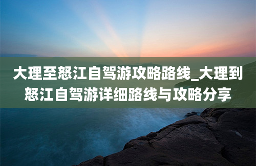 大理至怒江自驾游攻略路线_大理到怒江自驾游详细路线与攻略分享