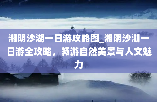 湘阴沙湖一日游攻略图_湘阴沙湖一日游全攻略，畅游自然美景与人文魅力