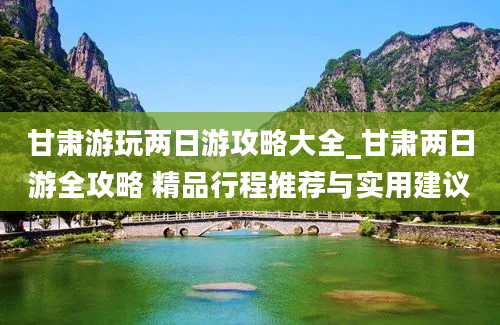 甘肃游玩两日游攻略大全_甘肃两日游全攻略 精品行程推荐与实用建议