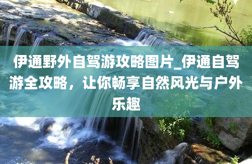 伊通野外自驾游攻略图片_伊通自驾游全攻略，让你畅享自然风光与户外乐趣