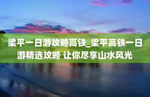 梁平一日游攻略高铁_梁平高铁一日游精选攻略 让你尽享山水风光