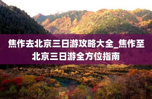 焦作去北京三日游攻略大全_焦作至北京三日游全方位指南