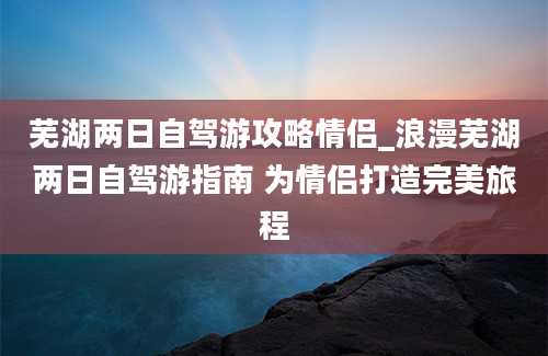 芜湖两日自驾游攻略情侣_浪漫芜湖两日自驾游指南 为情侣打造完美旅程