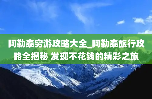 阿勒泰穷游攻略大全_阿勒泰旅行攻略全揭秘 发现不花钱的精彩之旅