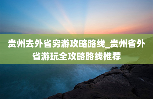 贵州去外省穷游攻略路线_贵州省外省游玩全攻略路线推荐