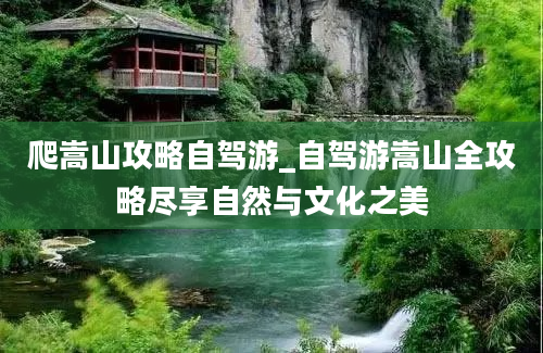 爬嵩山攻略自驾游_自驾游嵩山全攻略尽享自然与文化之美