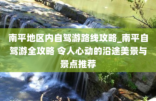 南平地区内自驾游路线攻略_南平自驾游全攻略 令人心动的沿途美景与景点推荐