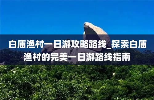 白庙渔村一日游攻略路线_探索白庙渔村的完美一日游路线指南