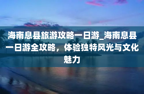 海南息县旅游攻略一日游_海南息县一日游全攻略，体验独特风光与文化魅力