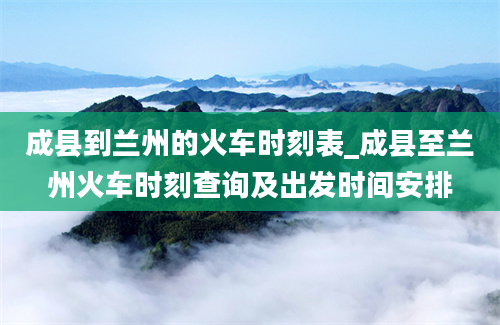 成县到兰州的火车时刻表_成县至兰州火车时刻查询及出发时间安排