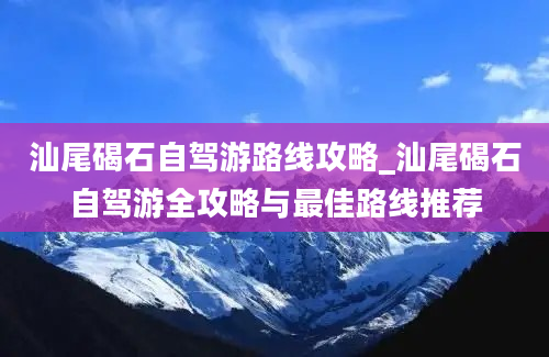 汕尾碣石自驾游路线攻略_汕尾碣石自驾游全攻略与最佳路线推荐