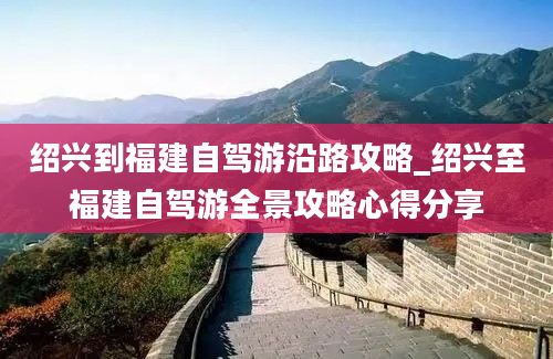 绍兴到福建自驾游沿路攻略_绍兴至福建自驾游全景攻略心得分享