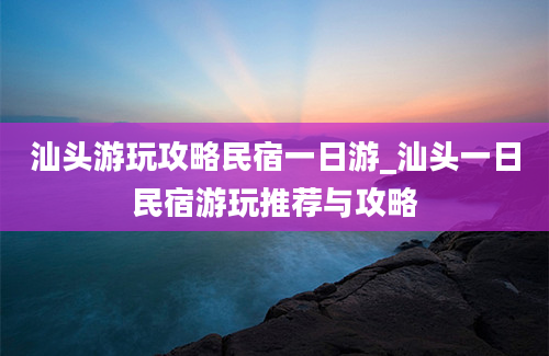 汕头游玩攻略民宿一日游_汕头一日民宿游玩推荐与攻略