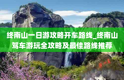 终南山一日游攻略开车路线_终南山驾车游玩全攻略及最佳路线推荐