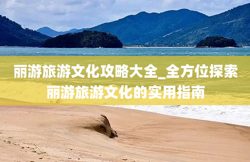 丽游旅游文化攻略大全_全方位探索丽游旅游文化的实用指南