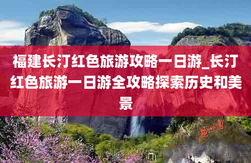 福建长汀红色旅游攻略一日游_长汀红色旅游一日游全攻略探索历史和美景