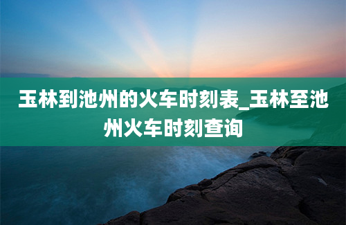 玉林到池州的火车时刻表_玉林至池州火车时刻查询