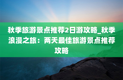 秋季旅游景点推荐2日游攻略_秋季浪漫之旅：两天最佳旅游景点推荐攻略