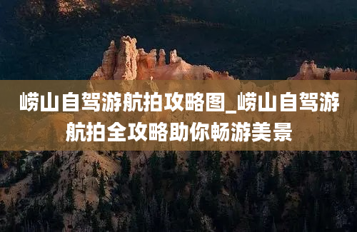 崂山自驾游航拍攻略图_崂山自驾游航拍全攻略助你畅游美景