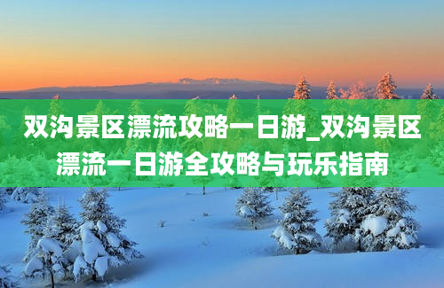 双沟景区漂流攻略一日游_双沟景区漂流一日游全攻略与玩乐指南