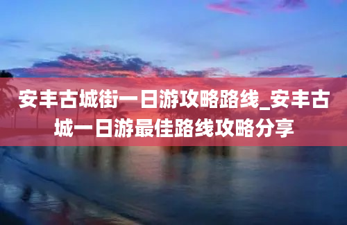 安丰古城街一日游攻略路线_安丰古城一日游最佳路线攻略分享