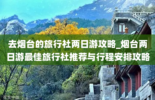 去烟台的旅行社两日游攻略_烟台两日游最佳旅行社推荐与行程安排攻略