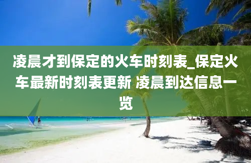 凌晨才到保定的火车时刻表_保定火车最新时刻表更新 凌晨到达信息一览