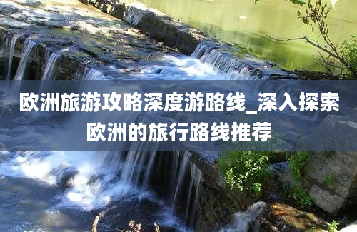 欧洲旅游攻略深度游路线_深入探索欧洲的旅行路线推荐