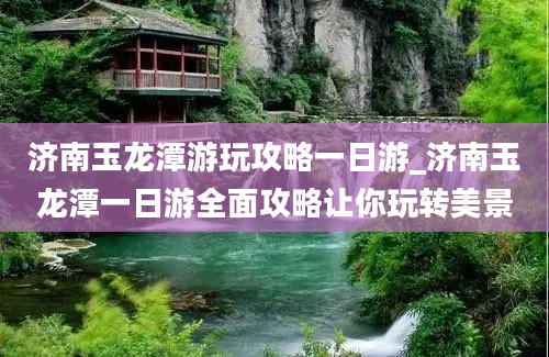 济南玉龙潭游玩攻略一日游_济南玉龙潭一日游全面攻略让你玩转美景