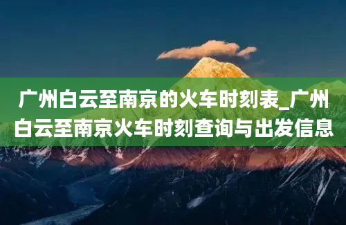 广州白云至南京的火车时刻表_广州白云至南京火车时刻查询与出发信息