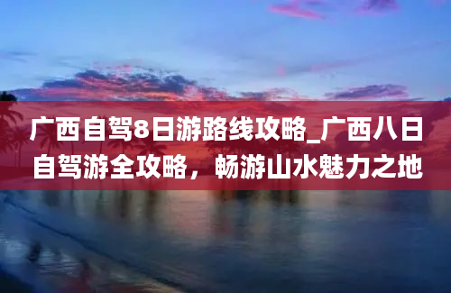 广西自驾8日游路线攻略_广西八日自驾游全攻略，畅游山水魅力之地