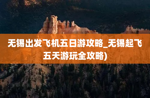 无锡出发飞机五日游攻略_无锡起飞五天游玩全攻略)