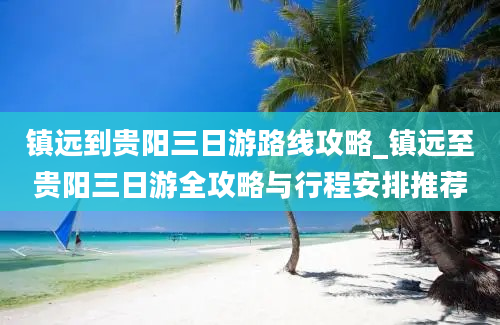 镇远到贵阳三日游路线攻略_镇远至贵阳三日游全攻略与行程安排推荐