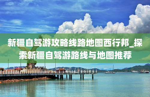 新疆自驾游攻略线路地图西行邦_探索新疆自驾游路线与地图推荐