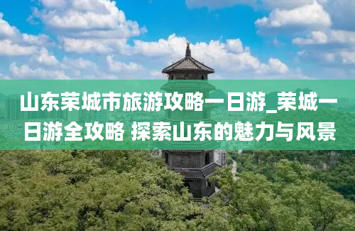 山东荣城市旅游攻略一日游_荣城一日游全攻略 探索山东的魅力与风景