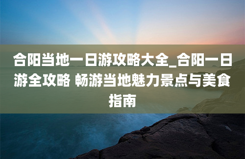 合阳当地一日游攻略大全_合阳一日游全攻略 畅游当地魅力景点与美食指南