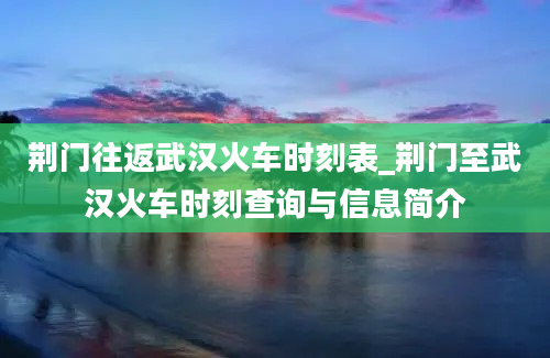 荆门往返武汉火车时刻表_荆门至武汉火车时刻查询与信息简介