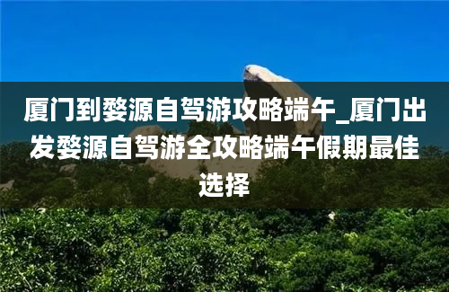 厦门到婺源自驾游攻略端午_厦门出发婺源自驾游全攻略端午假期最佳选择