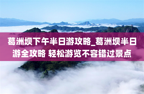 葛洲坝下午半日游攻略_葛洲坝半日游全攻略 轻松游览不容错过景点