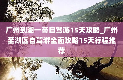 广州到湖一带自驾游15天攻略_广州至湖区自驾游全面攻略15天行程推荐