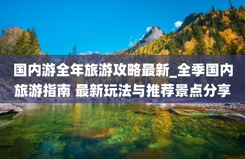 国内游全年旅游攻略最新_全季国内旅游指南 最新玩法与推荐景点分享