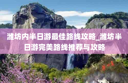 潍坊内半日游最佳路线攻略_潍坊半日游完美路线推荐与攻略