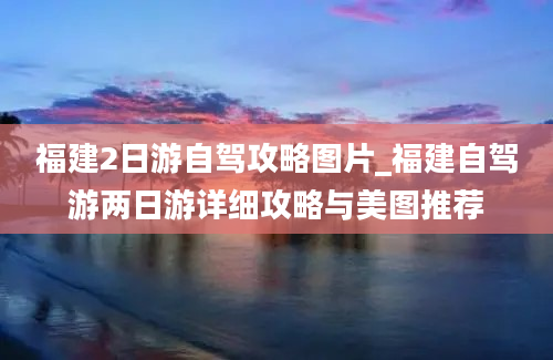 福建2日游自驾攻略图片_福建自驾游两日游详细攻略与美图推荐