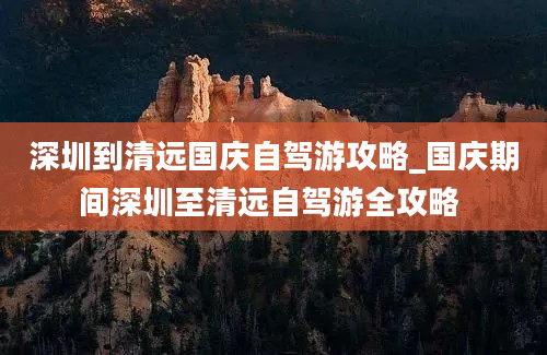 深圳到清远国庆自驾游攻略_国庆期间深圳至清远自驾游全攻略 